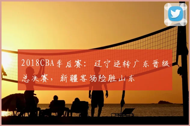 2018CBA季后赛：辽宁逆转广东晋级总决赛，新疆客场险胜山东