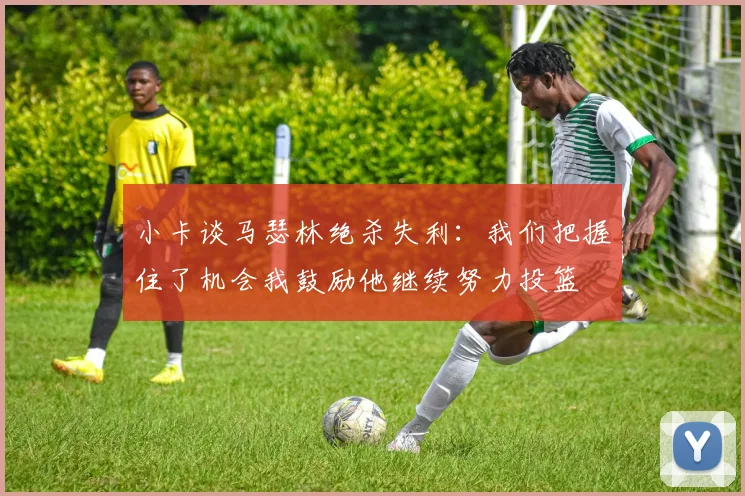 小卡谈马瑟林绝杀失利:我们把握住了机会我鼓励他继续努力投篮