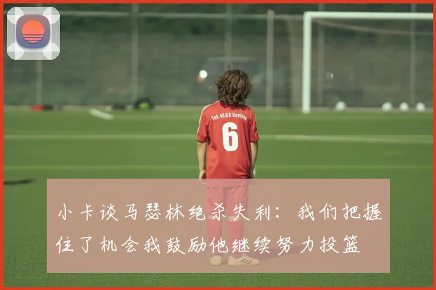 小卡谈马瑟林绝杀失利:我们把握住了机会我鼓励他继续努力投篮