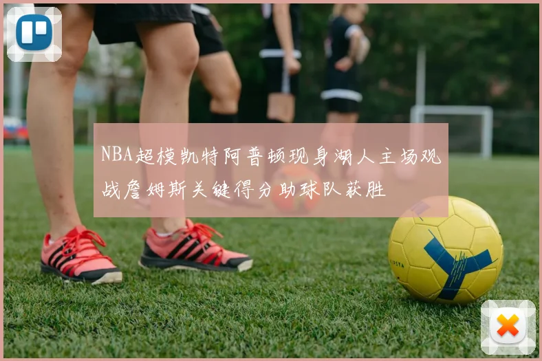 NBA超模凯特阿普顿现身湖人主场观战詹姆斯关键得分助球队获胜