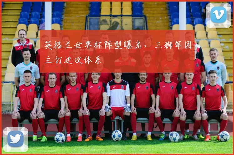 英格兰世界杯阵型曝光，三狮军团主打进攻体系