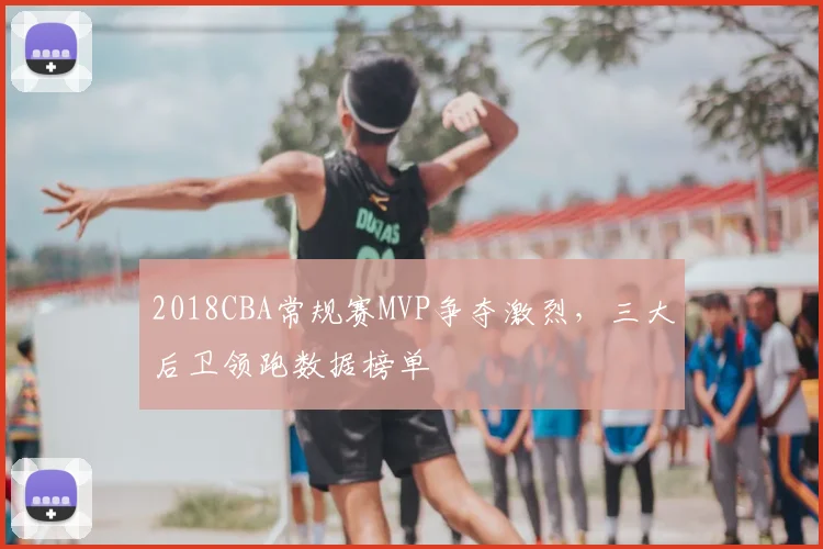 2018CBA常规赛MVP争夺激烈，三大后卫领跑数据榜单