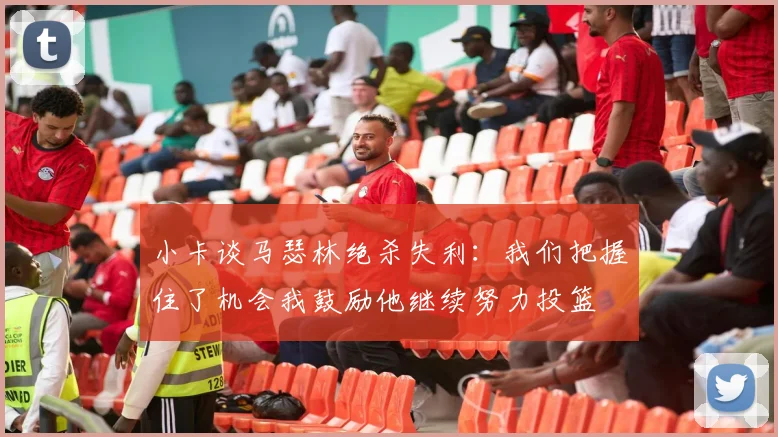 小卡谈马瑟林绝杀失利：我们把握住了机会我鼓励他继续努力投篮