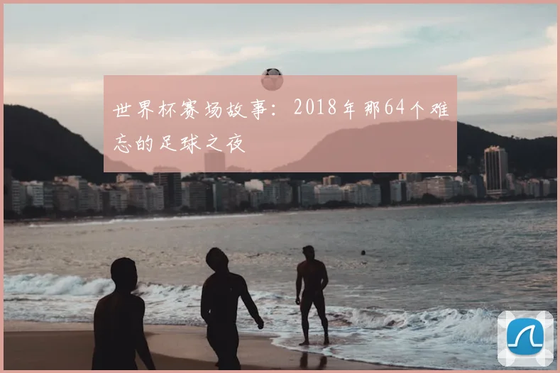 世界杯赛场故事：2018年那64个难忘的足球之夜