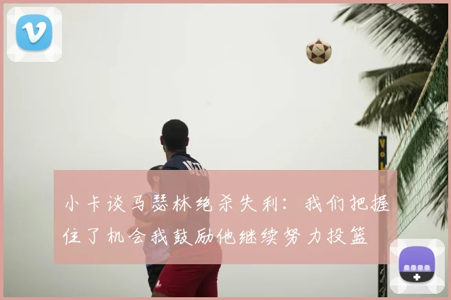 小卡谈马瑟林绝杀失利:我们把握住了机会我鼓励他继续努力投篮