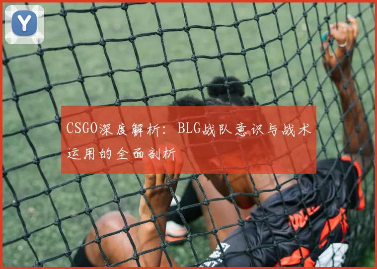 CSGO深度解析：BLG战队意识与战术运用的全面剖析
