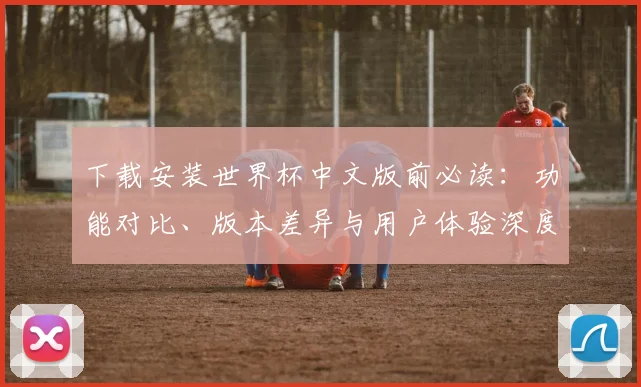 下载安装世界杯中文版前必读：功能对比、版本差异与用户体验深度报告