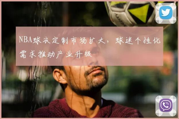 NBA球衣定制市场扩大，球迷个性化需求推动产业升级