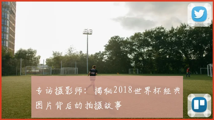 专访摄影师：揭秘2018世界杯经典图片背后的拍摄故事