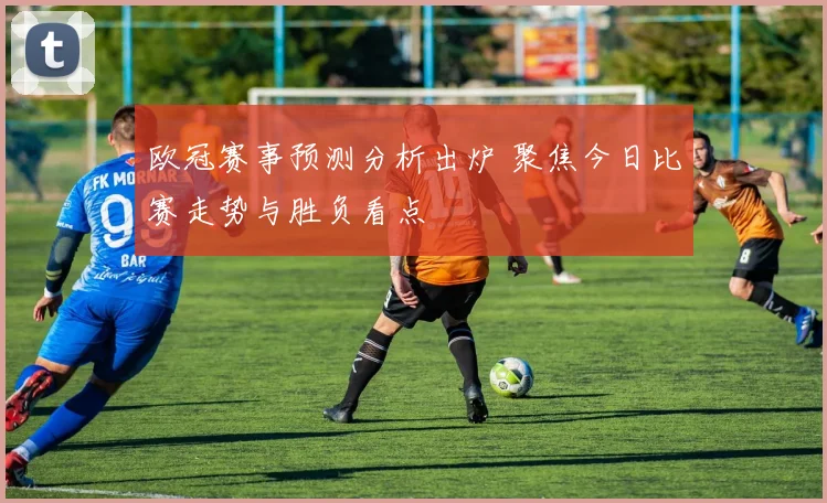 欧冠赛事预测分析出炉 聚焦今日比赛走势与胜负看点