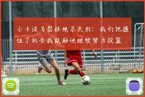小卡谈马瑟林绝杀失利:我们把握住了机会我鼓励他继续努力投篮