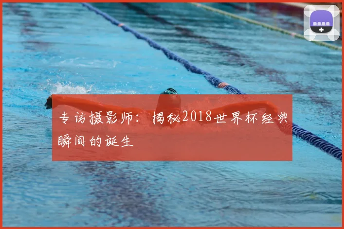 专访摄影师：揭秘2018世界杯经典瞬间的诞生