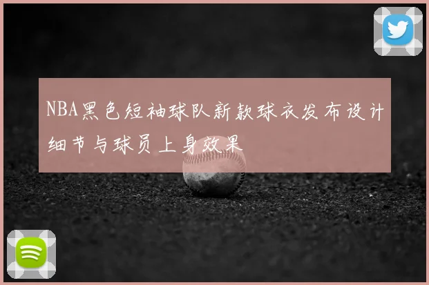 NBA黑色短袖球队新款球衣发布设计细节与球员上身效果