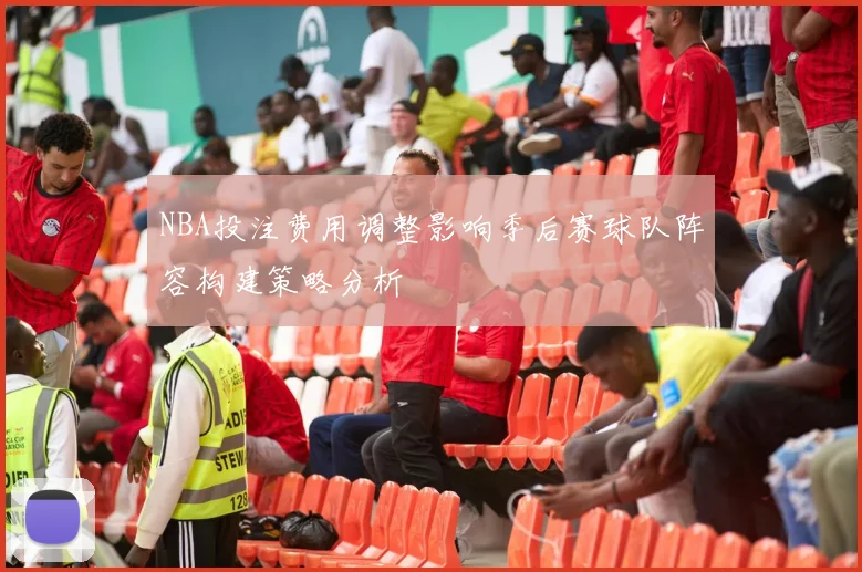 NBA投注费用调整影响季后赛球队阵容构建策略分析