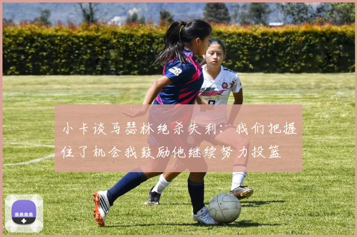 小卡谈马瑟林绝杀失利：我们把握住了机会我鼓励他继续努力投篮