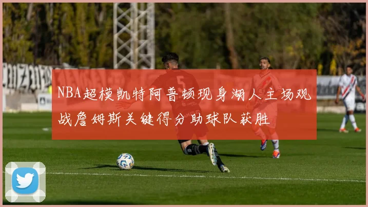 NBA超模凯特阿普顿现身湖人主场观战詹姆斯关键得分助球队获胜