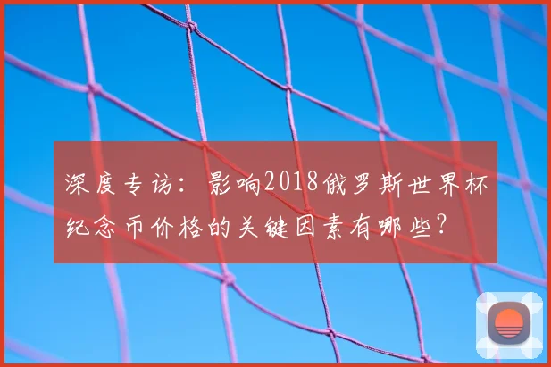 深度专访：影响2018俄罗斯世界杯纪念币价格的关键因素有哪些？