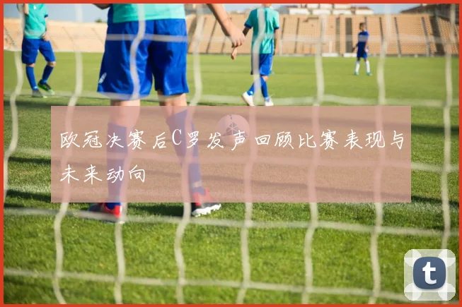 欧冠决赛后C罗发声回顾比赛表现与未来动向