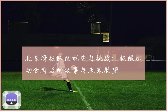 北京滑板队的蜕变与挑战：极限运动会背后的故事与未来展望