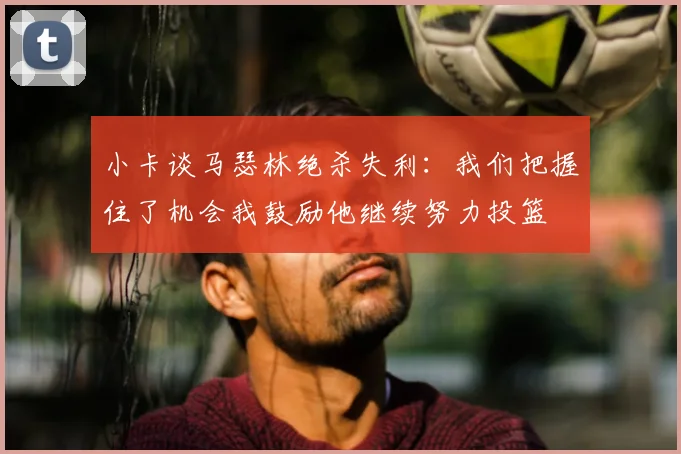 小卡谈马瑟林绝杀失利:我们把握住了机会我鼓励他继续努力投篮
