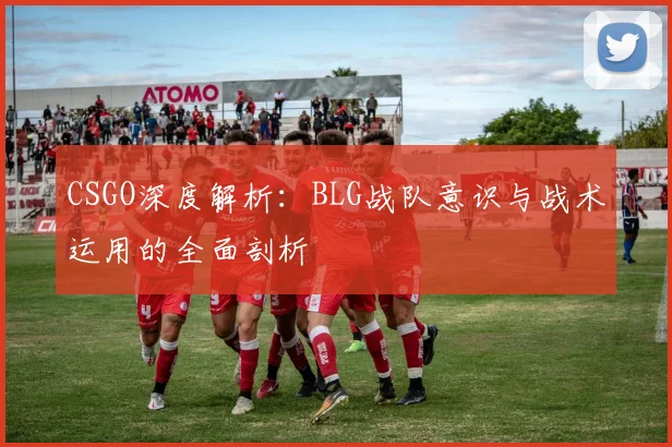 CSGO深度解析：BLG战队意识与战术运用的全面剖析
