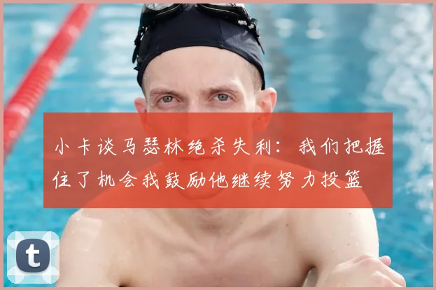 小卡谈马瑟林绝杀失利：我们把握住了机会我鼓励他继续努力投篮