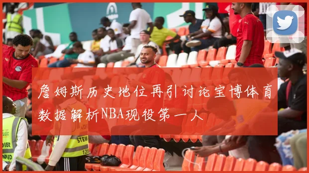 詹姆斯历史地位再引讨论宝博体育数据解析NBA现役第一人