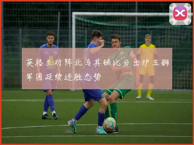 英格兰对阵北马其顿比分出炉三狮军团延续连胜态势