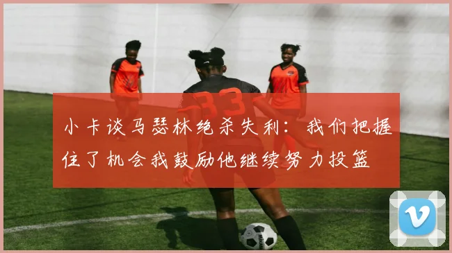 小卡谈马瑟林绝杀失利：我们把握住了机会我鼓励他继续努力投篮