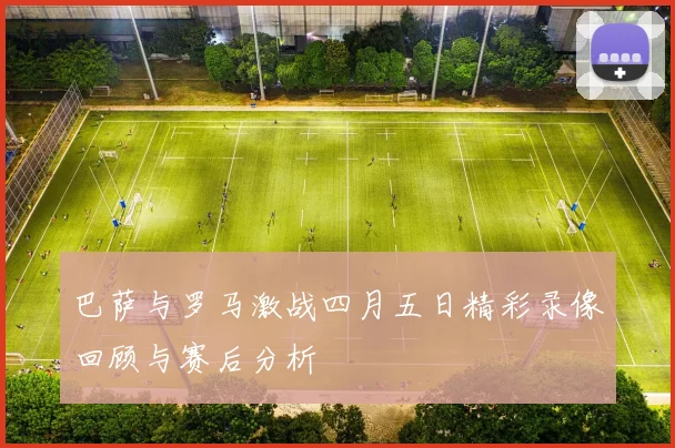 巴萨与罗马激战四月五日精彩录像回顾与赛后分析