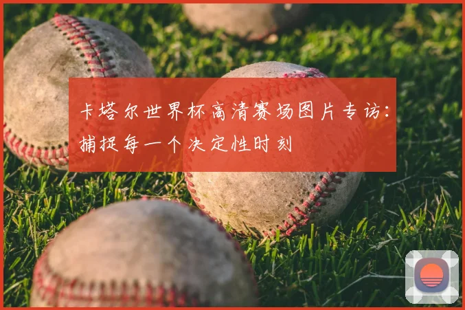 卡塔尔世界杯高清赛场图片专访：捕捉每一个决定性时刻