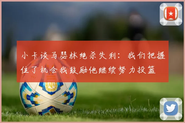 小卡谈马瑟林绝杀失利:我们把握住了机会我鼓励他继续努力投篮