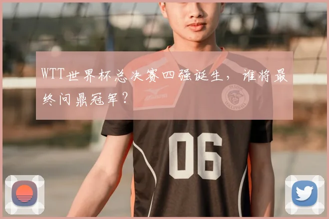 WTT世界杯总决赛四强诞生,谁将最终问鼎冠军?