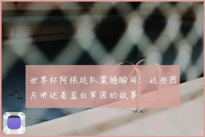 世界杯阿根廷队震撼瞬间：这些图片讲述着蓝白军团的故事