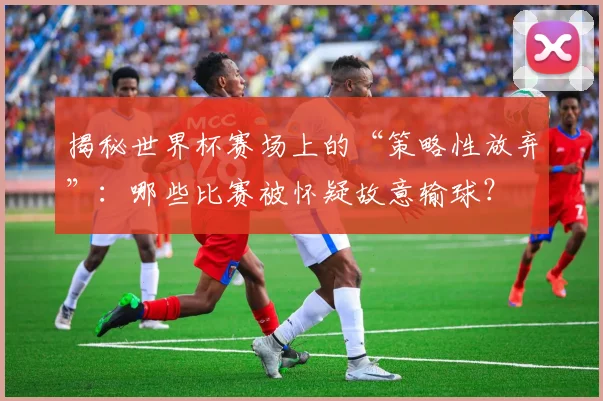 揭秘世界杯赛场上的“策略性放弃”：哪些比赛被怀疑故意输球？