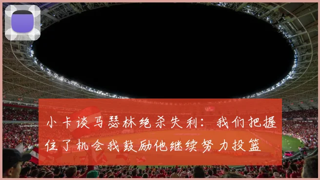 小卡谈马瑟林绝杀失利:我们把握住了机会我鼓励他继续努力投篮