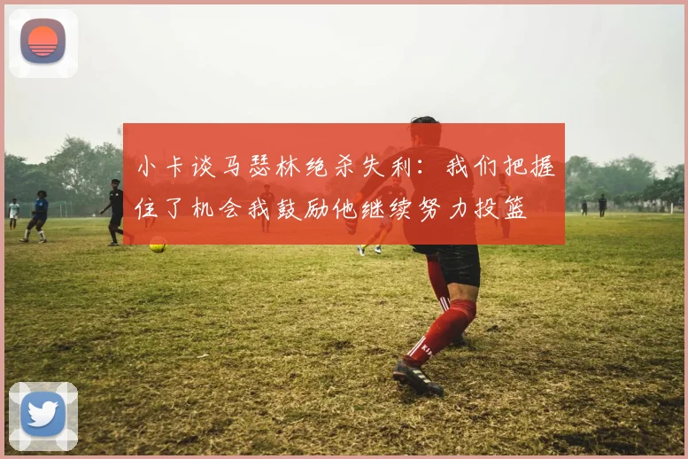 小卡谈马瑟林绝杀失利:我们把握住了机会我鼓励他继续努力投篮