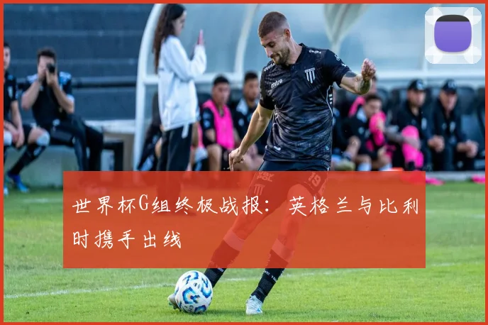 世界杯G组终极战报：英格兰与比利时携手出线