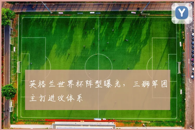 英格兰世界杯阵型曝光，三狮军团主打进攻体系