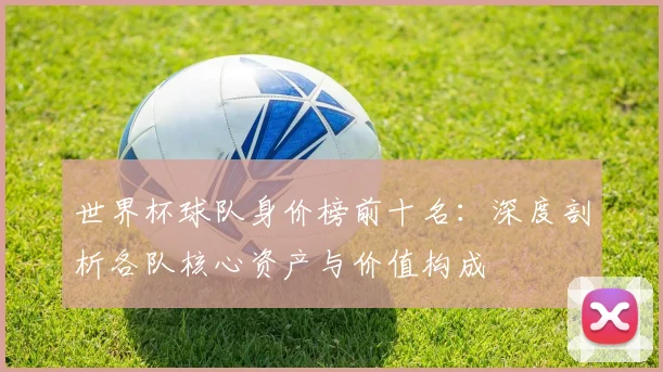 世界杯球队身价榜前十名：深度剖析各队核心资产与价值构成