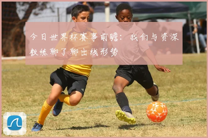 今日世界杯赛事前瞻：我们与资深教练聊了聊出线形势