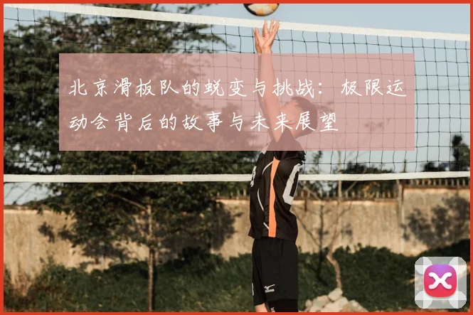 北京滑板队的蜕变与挑战:极限运动会背后的故事与未来展望