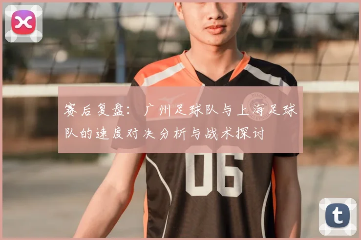 赛后复盘：广州足球队与上海足球队的速度对决分析与战术探讨