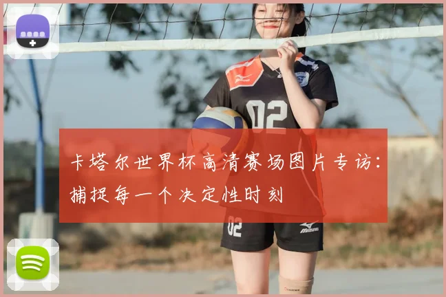 卡塔尔世界杯高清赛场图片专访：捕捉每一个决定性时刻