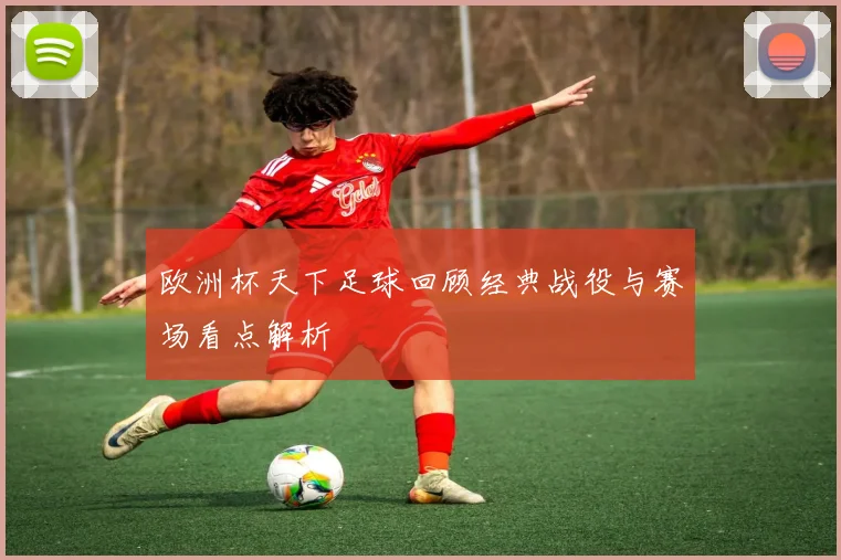 欧洲杯天下足球回顾经典战役与赛场看点解析