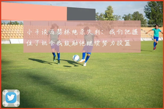 小卡谈马瑟林绝杀失利:我们把握住了机会我鼓励他继续努力投篮