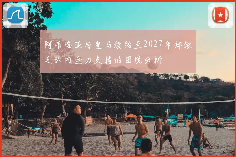 阿韦洛亚与皇马续约至2027年却缺乏队内全力支持的困境分析