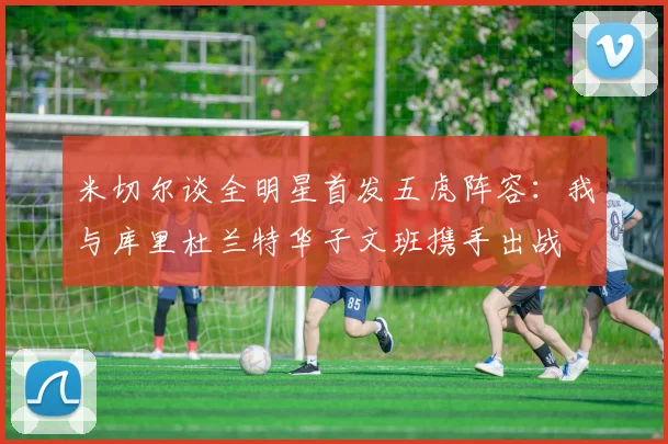 米切尔谈全明星首发五虎阵容:我与库里杜兰特华子文班携手出战