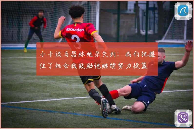 小卡谈马瑟林绝杀失利:我们把握住了机会我鼓励他继续努力投篮