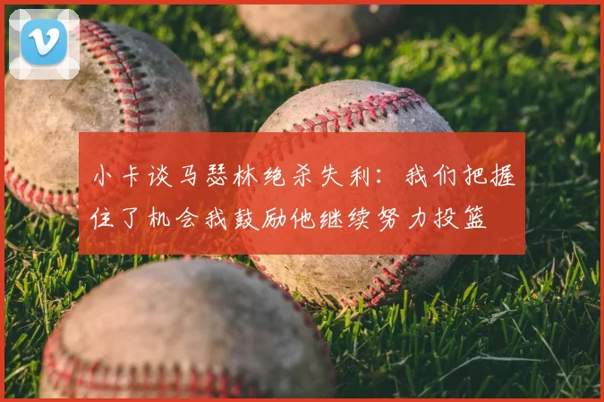 小卡谈马瑟林绝杀失利:我们把握住了机会我鼓励他继续努力投篮